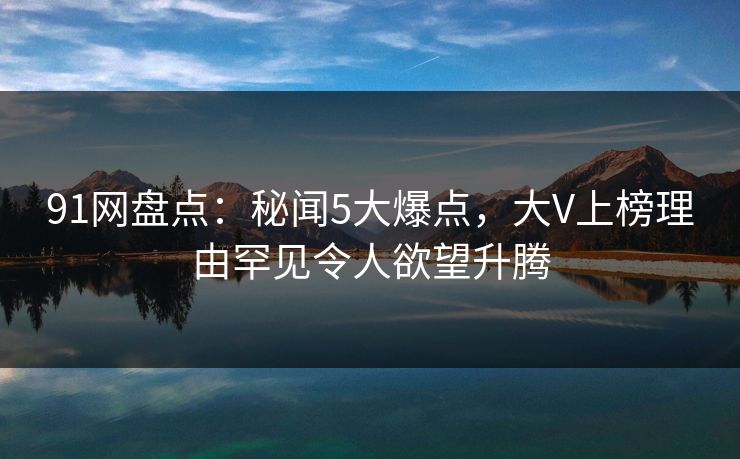91网盘点：秘闻5大爆点，大V上榜理由罕见令人欲望升腾