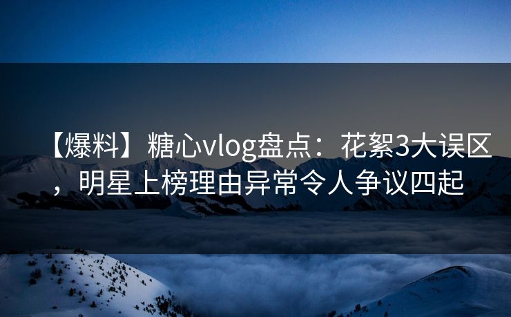 【爆料】糖心vlog盘点：花絮3大误区，明星上榜理由异常令人争议四起