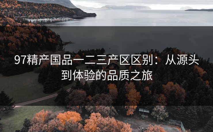 97精产国品一二三产区区别：从源头到体验的品质之旅