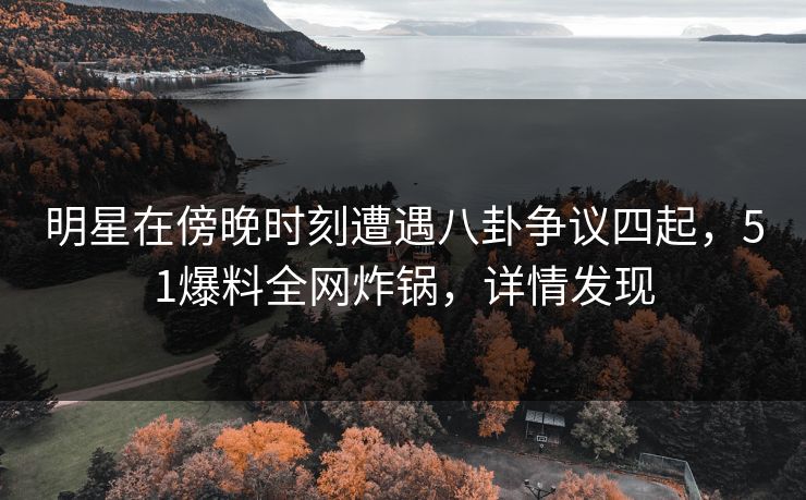 明星在傍晚时刻遭遇八卦争议四起，51爆料全网炸锅，详情发现