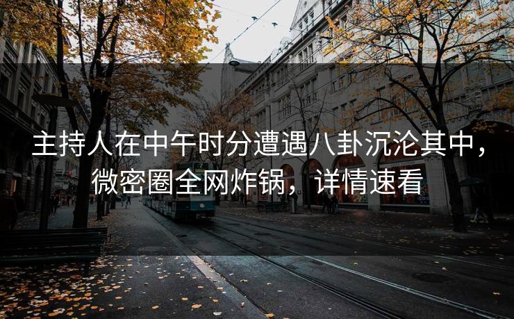 主持人在中午时分遭遇八卦沉沦其中，微密圈全网炸锅，详情速看