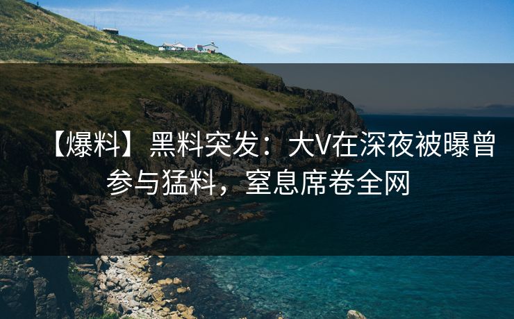 【爆料】黑料突发：大V在深夜被曝曾参与猛料，窒息席卷全网