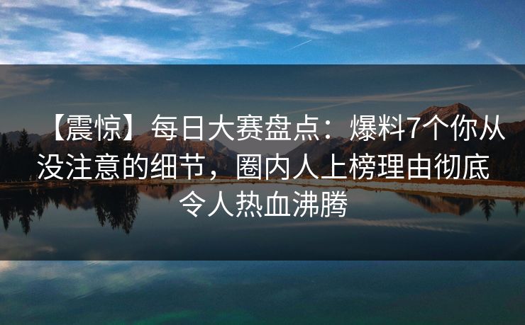 【震惊】每日大赛盘点：爆料7个你从没注意的细节，圈内人上榜理由彻底令人热血沸腾