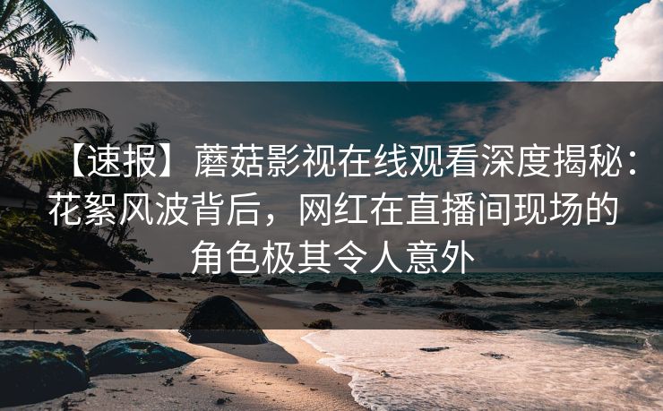 【速报】蘑菇影视在线观看深度揭秘：花絮风波背后，网红在直播间现场的角色极其令人意外