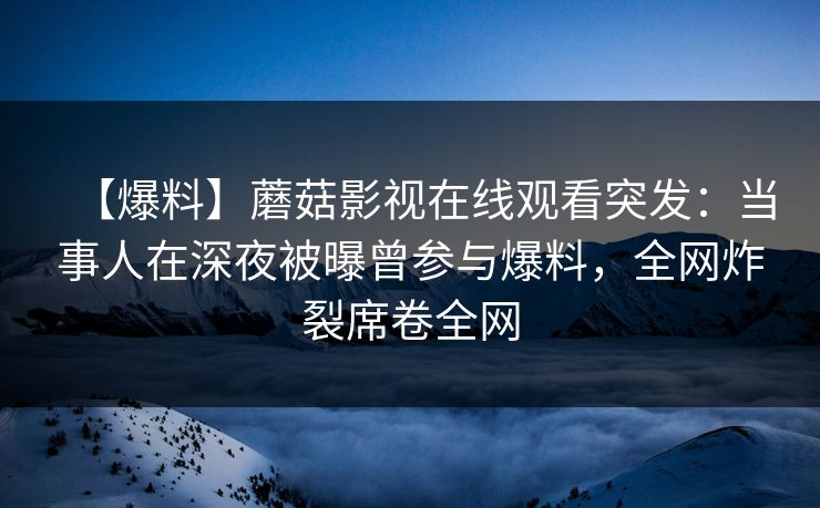 【爆料】蘑菇影视在线观看突发：当事人在深夜被曝曾参与爆料，全网炸裂席卷全网