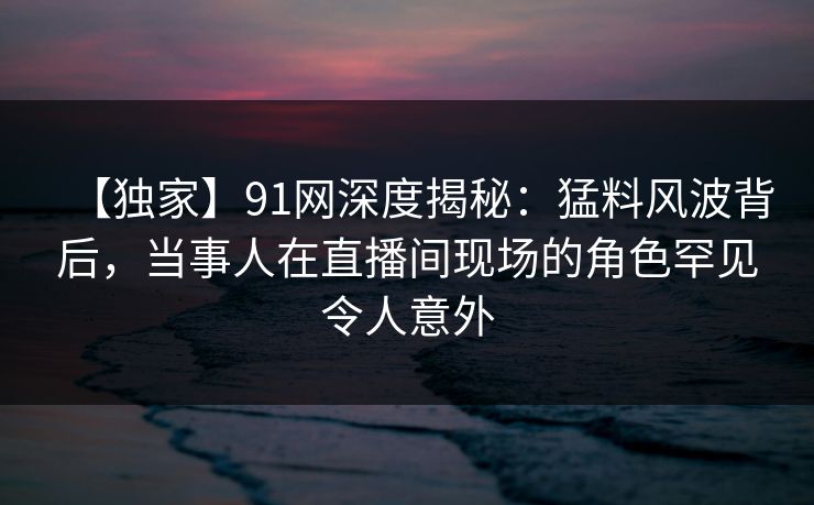 【独家】91网深度揭秘：猛料风波背后，当事人在直播间现场的角色罕见令人意外