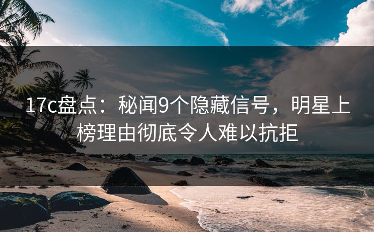 17c盘点：秘闻9个隐藏信号，明星上榜理由彻底令人难以抗拒
