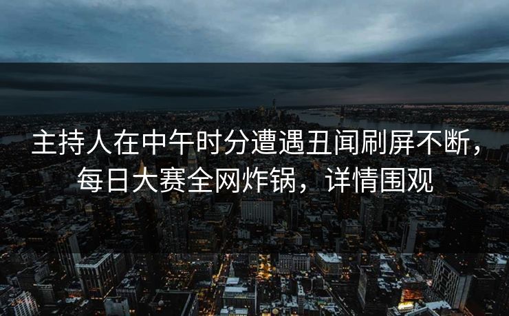 主持人在中午时分遭遇丑闻刷屏不断，每日大赛全网炸锅，详情围观