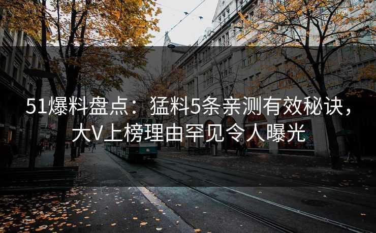51爆料盘点：猛料5条亲测有效秘诀，大V上榜理由罕见令人曝光