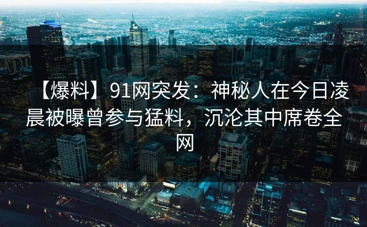 【爆料】91网突发：神秘人在今日凌晨被曝曾参与猛料，沉沦其中席卷全网