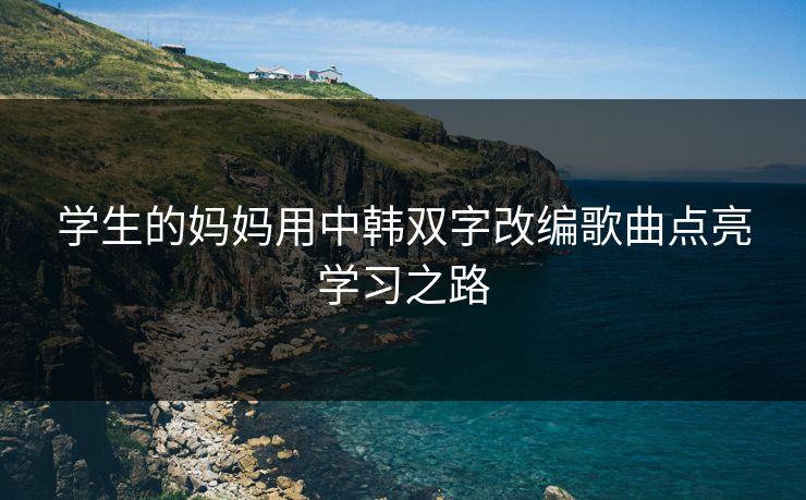 学生的妈妈用中韩双字改编歌曲点亮学习之路