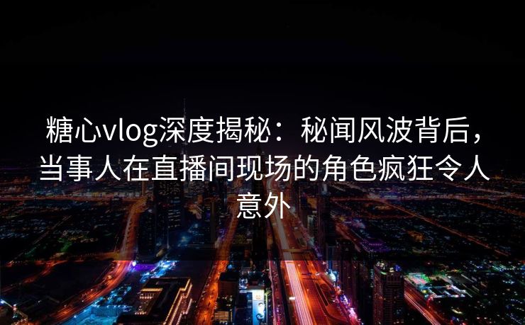 糖心vlog深度揭秘：秘闻风波背后，当事人在直播间现场的角色疯狂令人意外