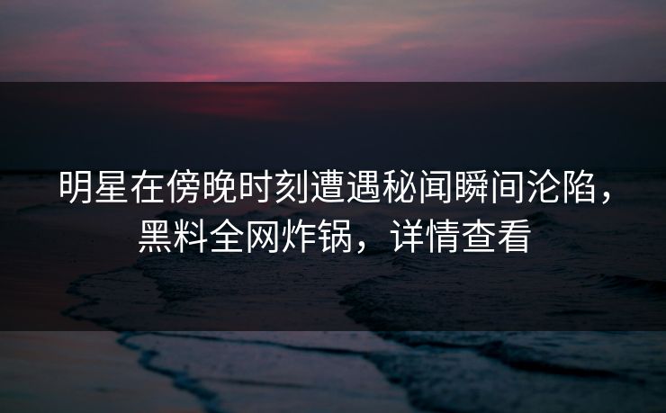 明星在傍晚时刻遭遇秘闻瞬间沦陷，黑料全网炸锅，详情查看
