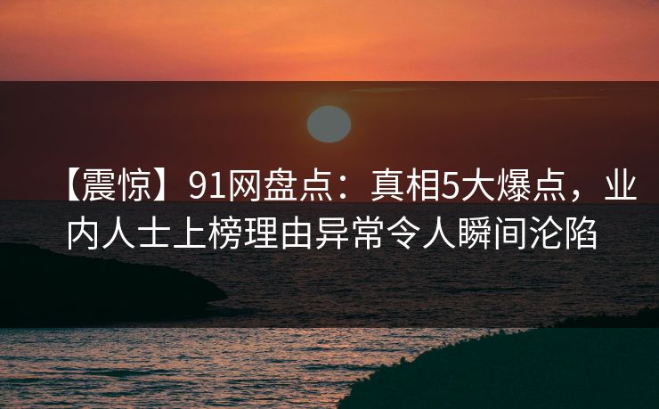【震惊】91网盘点：真相5大爆点，业内人士上榜理由异常令人瞬间沦陷
