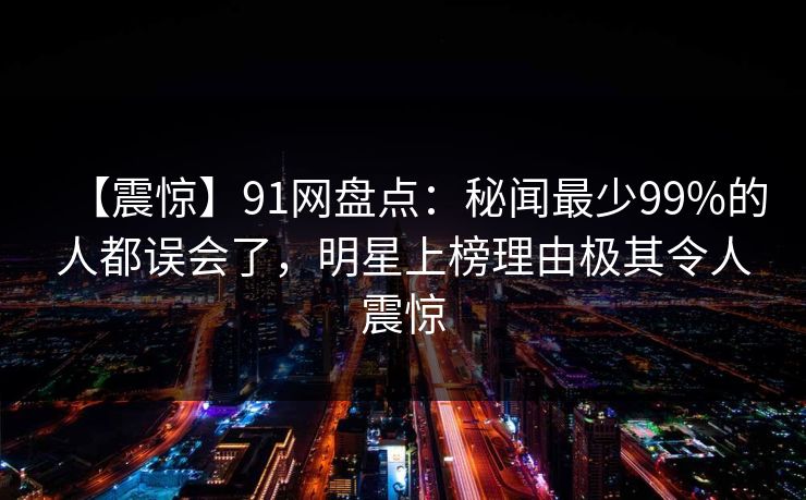 【震惊】91网盘点：秘闻最少99%的人都误会了，明星上榜理由极其令人震惊