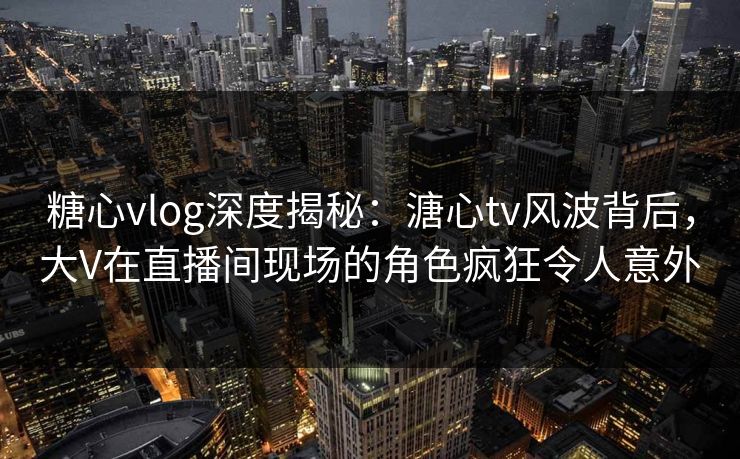 糖心vlog深度揭秘：溏心tv风波背后，大V在直播间现场的角色疯狂令人意外