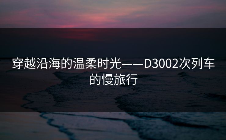 穿越沿海的温柔时光——D3002次列车的慢旅行 穿越沿海的温柔时光——D3002次列车的慢旅行