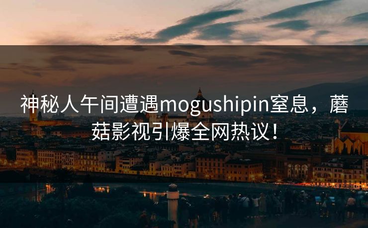 神秘人午间遭遇mogushipin窒息，蘑菇影视引爆全网热议！
