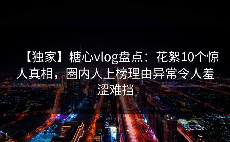 【独家】糖心vlog盘点：花絮10个惊人真相，圈内人上榜理由异常令人羞涩难挡