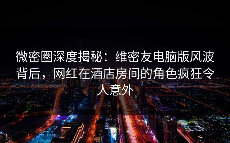 微密圈深度揭秘：维密友电脑版风波背后，网红在酒店房间的角色疯狂令人意外