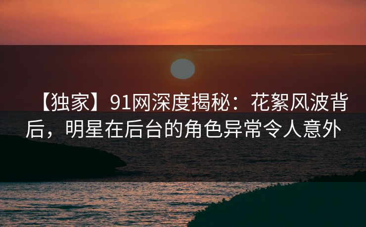 【独家】91网深度揭秘：花絮风波背后，明星在后台的角色异常令人意外