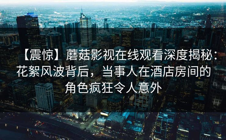 【震惊】蘑菇影视在线观看深度揭秘：花絮风波背后，当事人在酒店房间的角色疯狂令人意外