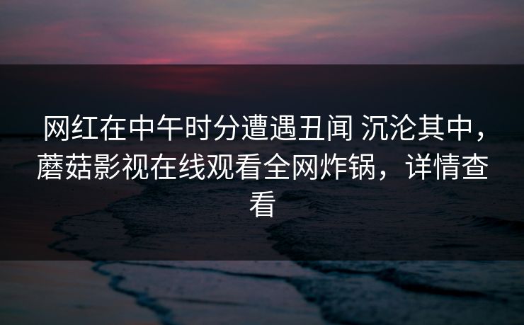 网红在中午时分遭遇丑闻 沉沦其中，蘑菇影视在线观看全网炸锅，详情查看