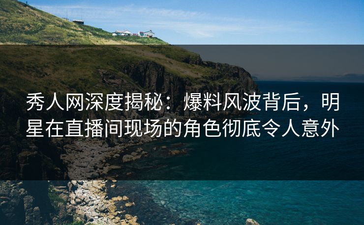 秀人网深度揭秘：爆料风波背后，明星在直播间现场的角色彻底令人意外