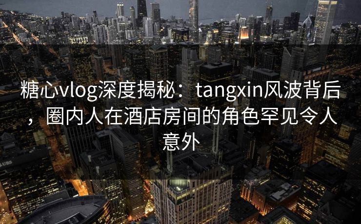 糖心vlog深度揭秘：tangxin风波背后，圈内人在酒店房间的角色罕见令人意外