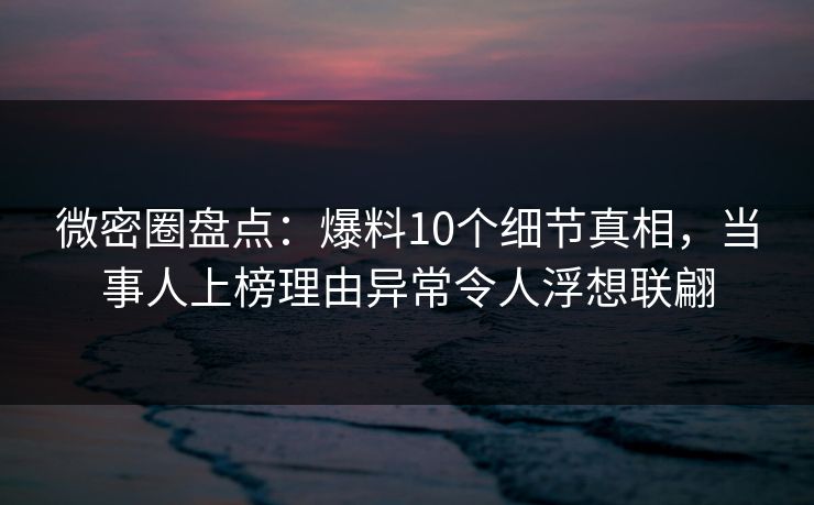 微密圈盘点：爆料10个细节真相，当事人上榜理由异常令人浮想联翩