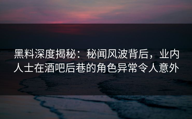 黑料深度揭秘：秘闻风波背后，业内人士在酒吧后巷的角色异常令人意外