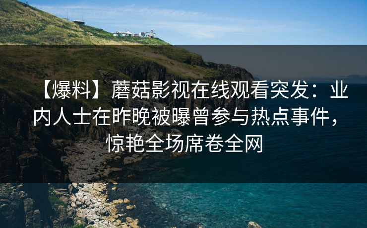 【爆料】蘑菇影视在线观看突发：业内人士在昨晚被曝曾参与热点事件，惊艳全场席卷全网