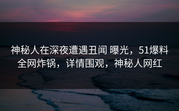 神秘人在深夜遭遇丑闻 曝光，51爆料全网炸锅，详情围观，神秘人网红
