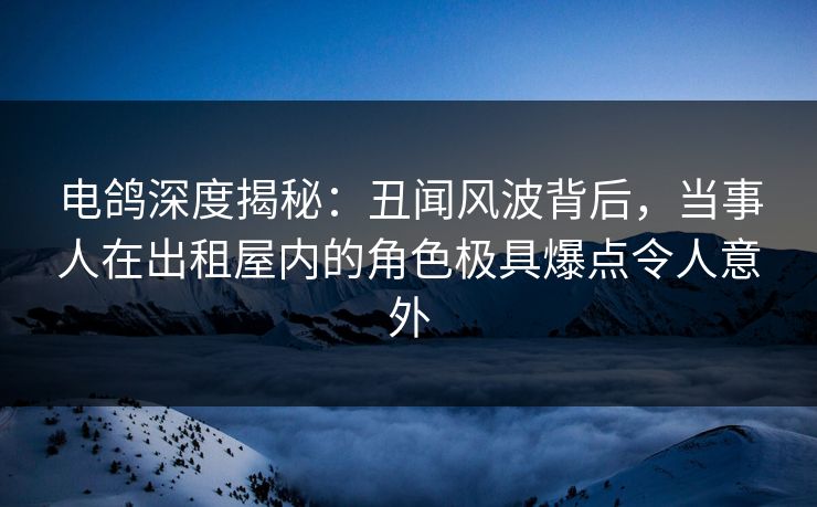 电鸽深度揭秘：丑闻风波背后，当事人在出租屋内的角色极具爆点令人意外
