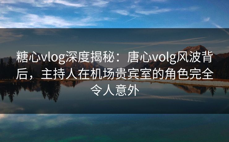 糖心vlog深度揭秘：唐心volg风波背后，主持人在机场贵宾室的角色完全令人意外