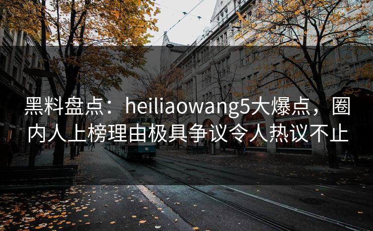 黑料盘点:heiliaowang5大爆点,圈内人上榜理由极具争议令人热议不止 黑料盘点:heiliaowang5大爆点,圈内人上榜理由极具争议令人热议不止