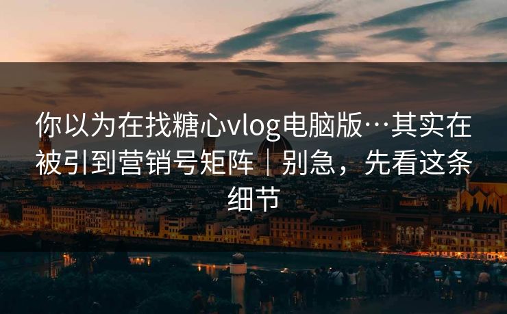 你以为在找糖心vlog电脑版…其实在被引到营销号矩阵｜别急，先看这条细节