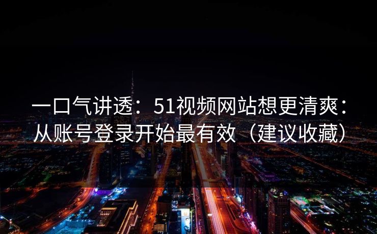 一口气讲透:51视频网站想更清爽:从账号登录开始最有效(建议收藏) 一口气讲透:51视频网站想更清爽:从账号登录开始最有效(建议收藏)