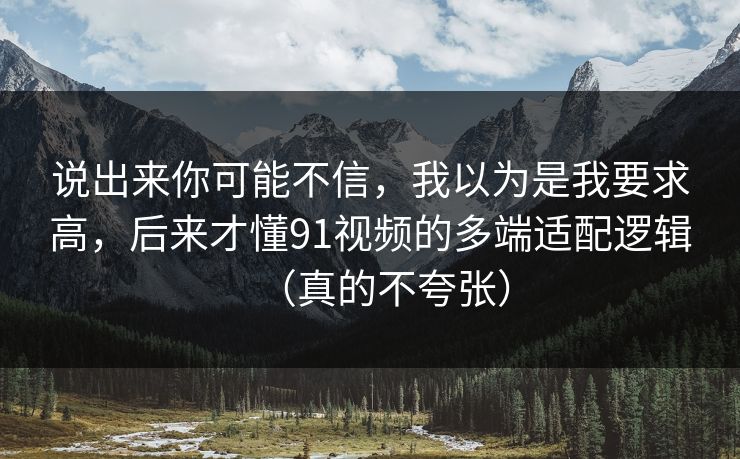 说出来你可能不信,我以为是我要求高,后来才懂91视频的多端适配逻辑(真的不夸张) 说出来你可能不信,我以为是我要求高,后来才懂91视频的多端适配逻辑(真的不夸张)