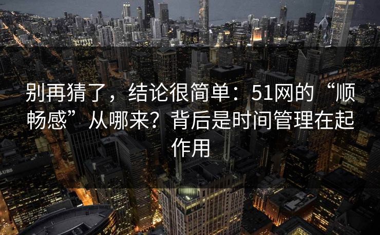 别再猜了,结论很简单:51网的“顺畅感”从哪来?背后是时间管理在起作用 别再猜了,结论很简单:51网的“顺畅感”从哪来?背后是时间管理在起作用