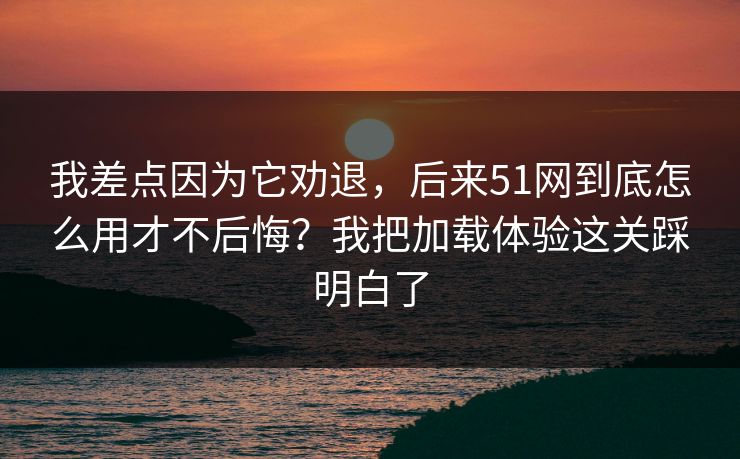 我差点因为它劝退，后来51网到底怎么用才不后悔？我把加载体验这关踩明白了