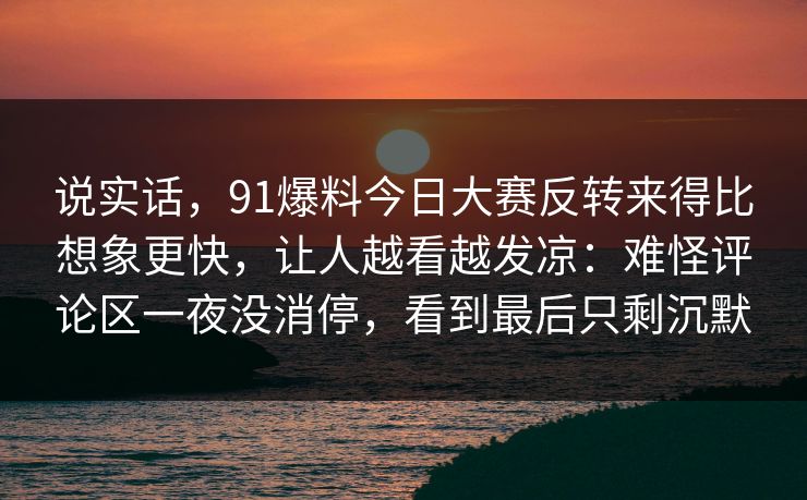 说实话,91爆料今日大赛反转来得比想象更快,让人越看越发凉:难怪评论区一夜没消停,看到最后只剩沉默 说实话,91爆料今日大赛反转来得比想象更快,让人越看越发凉:难怪评论区一夜没消停,看到最后只剩沉默