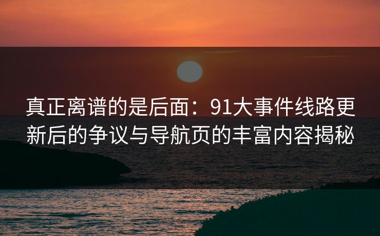 真正离谱的是后面:91大事件线路更新后的争议与导航页的丰富内容揭秘 真正离谱的是后面:91大事件线路更新后的争议与导航页的丰富内容揭秘